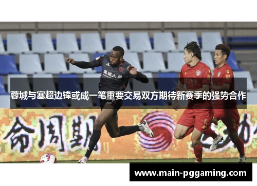 蓉城与塞超边锋或成一笔重要交易双方期待新赛季的强势合作