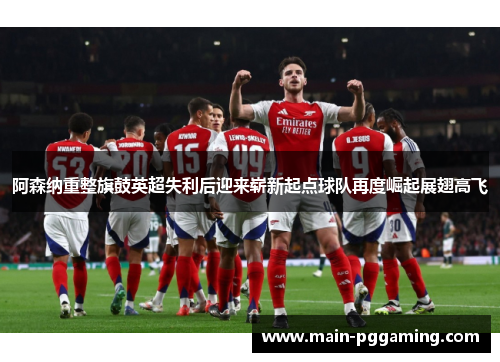 阿森纳重整旗鼓英超失利后迎来崭新起点球队再度崛起展翅高飞