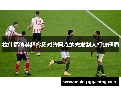 拉什福德英超客场对阵阿森纳先发制人打破僵局