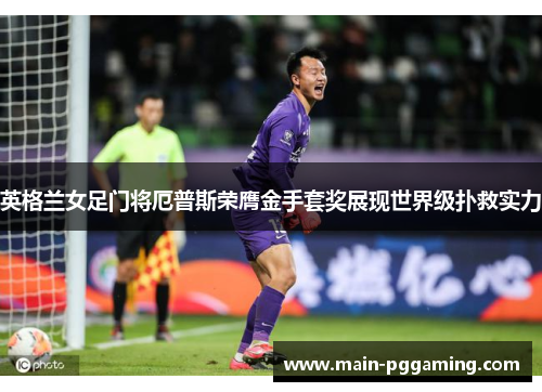 英格兰女足门将厄普斯荣膺金手套奖展现世界级扑救实力 英格兰女足门将厄普斯荣膺金手套奖展现世界级扑救实力