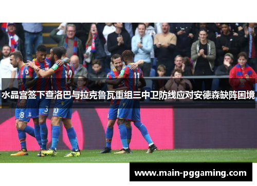 水晶宫签下查洛巴与拉克鲁瓦重组三中卫防线应对安德森缺阵困境